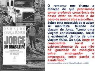 • O romance nos chama a
  atenção de que precisamos
  tomar profunda consciência de
  nosso estar no mundo e do
  peso de nossos atos e escolhas.
  Sobre esta necessidade o autor
  se manifesta, falando da
  viagem de Jorge, “como uma
  viagem conscientizante, social
  e existencial, dentro de uma
  viagem física. Ou seja, Jorge se
  conscientiza      social       e
  existencialmente de que não
  há igualdade de condições
  entre       empregador         e
  empregado, entre patrão e
  assalariado.”
•   (entrevista concedida ao Jornal do Vídeo de Minas Gerais, em 1989).
 