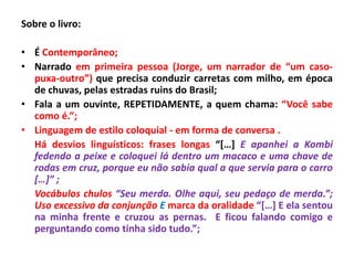 Sobre o livro:

• É Contemporâneo;
• Narrado em primeira pessoa (Jorge, um narrador de “um caso-
  puxa-outro”) que precisa conduzir carretas com milho, em época
  de chuvas, pelas estradas ruins do Brasil;
• Fala a um ouvinte, REPETIDAMENTE, a quem chama: “Você sabe
  como é.”;
• Linguagem de estilo coloquial - em forma de conversa .
  Há desvios linguísticos: frases longas “[…] E apanhei a Kombi
  fedendo a peixe e coloquei lá dentro um macaco e uma chave de
  rodas em cruz, porque eu não sabia qual a que servia para o carro
  […]” ;
  Vocábulos chulos “Seu merda. Olhe aqui, seu pedaço de merda.”;
  Uso excessivo da conjunção E marca da oralidade “[…] E ela sentou
  na minha frente e cruzou as pernas. E ficou falando comigo e
  perguntando como tinha sido tudo.”;
 