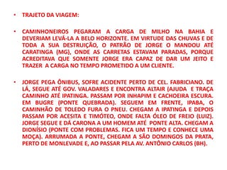 • TRAJETO DA VIAGEM:

• CAMINHONEIROS PEGARAM A CARGA DE MILHO NA BAHIA E
  DEVERIAM LEVÁ-LA A BELO HORIZONTE. EM VIRTUDE DAS CHUVAS E DE
  TODA A SUA DESTRUIÇÃO, O PATRÃO DE JORGE O MANDOU ATÉ
  CARATINGA (MG), ONDE AS CARRETAS ESTAVAM PARADAS, PORQUE
  ACREDITAVA QUE SOMENTE JORGE ERA CAPAZ DE DAR UM JEITO E
  TRAZER A CARGA NO TEMPO PROMETIDO A UM CLIENTE.

• JORGE PEGA ÔNIBUS, SOFRE ACIDENTE PERTO DE CEL. FABRICIANO. DE
  LÁ, SEGUE ATÉ GOV. VALADARES E ENCONTRA ALTAIR (AJUDA E TRAÇA
  CAMINHO ATÉ IPATINGA. PASSAM POR INHAPIM E CACHOEIRA ESCURA.
  EM BUGRE (PONTE QUEBRADA). SEGUEM EM FRENTE, IPABA, O
  CAMINHÃO DE TOLEDO FURA O PNEU. CHEGAM A IPATINGA E DEPOIS
  PASSAM POR ACESITA E TIMÓTEO, ONDE FALTA ÓLEO DE FREIO (LUIZ).
  JORGE SEGUE E DÁ CARONA A UM HOMEM ATÉ PONTE ALTA. CHEGAM A
  DIONÍSIO (PONTE COM PROBLEMAS. FICA UM TEMPO E CONHECE UMA
  MOÇA). ARRUMADA A PONTE, CHEGAM A SÃO DOMINGOS DA PRATA,
  PERTO DE MONLEVADE E, AO PASSAR PELA AV. ANTÔNIO CARLOS (BH).
 