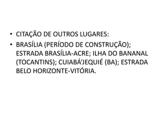 • CITAÇÃO DE OUTROS LUGARES:
• BRASÍLIA (PERÍODO DE CONSTRUÇÃO);
  ESTRADA BRASÍLIA-ACRE; ILHA DO BANANAL
  (TOCANTINS); CUIABÁ’JEQUIÉ (BA); ESTRADA
  BELO HORIZONTE-VITÓRIA.
 