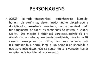 PERSONAGENS
• JORGE: narrador-protagonista; caminhoneiro humilde;
  homem de confiança; determinado; muito disciplinado e
  disciplinador; excelente mecânico; é responsável pelo
  funcionamento de todos os caminhões do patrão, o senhor
  Mário. Sua missão é viajar até Caratinga, saindo de BH.
  Através das estradas, quase que intransitáveis, deve trazer 08
  carretas carregadas de milho, em uma semana, até
  BH, cumprindo o prazo. Jorge é um homem da liberdade e
  não abre mão disso. Não se sente muito à vontade nessas
  relações mais tradicionais (casamento).
 