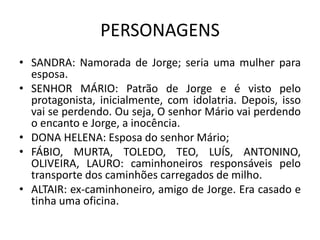 PERSONAGENS
• SANDRA: Namorada de Jorge; seria uma mulher para
  esposa.
• SENHOR MÁRIO: Patrão de Jorge e é visto pelo
  protagonista, inicialmente, com idolatria. Depois, isso
  vai se perdendo. Ou seja, O senhor Mário vai perdendo
  o encanto e Jorge, a inocência.
• DONA HELENA: Esposa do senhor Mário;
• FÁBIO, MURTA, TOLEDO, TEO, LUÍS, ANTONINO,
  OLIVEIRA, LAURO: caminhoneiros responsáveis pelo
  transporte dos caminhões carregados de milho.
• ALTAIR: ex-caminhoneiro, amigo de Jorge. Era casado e
  tinha uma oficina.
 