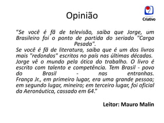 Opinião
“Se você é fã de televisão, saiba que Jorge, um
Brasileiro foi o ponto de partida do seriado "Carga
                       Pesada".
Se você é fã de literatura, saiba que é um dos livros
mais "redondos" escritos no país nas últimas décadas.
Jorge vê o mundo pela ótica do trabalho. O livro é
escrito com talento e competência. Tem Brasil - povo
do          Brasil      -        nas       entranhas.
França Jr., em primeiro lugar, era uma grande pessoa;
em segundo lugar, mineiro; em terceiro lugar, foi oficial
da Aeronáutica, cassado em 64.”

                                   Leitor: Mauro Malin
 