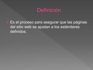  Es el proceso para asegurar que las páginas
del sitio web se ajustan a los estándares
definidos.
 