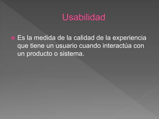  Es la medida de la calidad de la experiencia
que tiene un usuario cuando interactúa con
un producto o sistema.
 