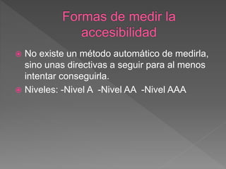 No existe un método automático de medirla,
sino unas directivas a seguir para al menos
intentar conseguirla.
 Niveles: -Nivel A -Nivel AA -Nivel AAA
 