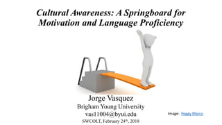 Cultural Awareness: A Springboard for
Motivation and Language Proficiency
Jorge Vasquez
Brigham Young University
vas11004@byui.edu
SWCOLT, February 24th, 2018
Image: Peggy Marco
 