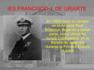 IES FRANCISCO J. DE URIARTE En 1909 inició su carrera en la Armada Real Británica, llegando a tomar parte, como oficial del buque Collingwood, en la Batalla de Jutlandia durante la Primera Guerra Mundial . 