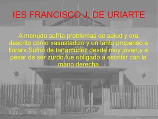 IES FRANCISCO J. DE URIARTE A menudo sufría problemas de salud y era descrito como «asustadizo y un tanto propenso a llorar».Sufrió de tartamudez desde muy joven,y a pesar de ser zurdo fue obligado a escribir con la mano derecha 
