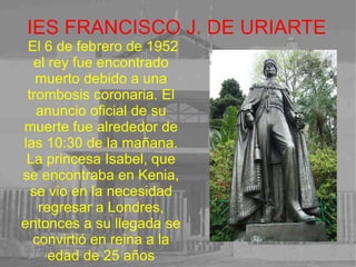 IES FRANCISCO J. DE URIARTE El 6 de febrero de 1952 el rey fue encontrado muerto debido a una trombosis coronaria. El anuncio oficial de su muerte fue alrededor de las 10:30 de la mañana. La princesa Isabel, que se encontraba en Kenia, se vio en la necesidad regresar a Londres, entonces a su llegada se convirtió en reina a la edad de 25 años 