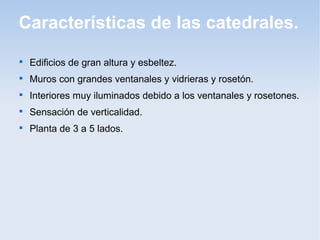 Características de las catedrales.


Edificios de gran altura y esbeltez.



Muros con grandes ventanales y vidrieras y rosetón.



Interiores muy iluminados debido a los ventanales y rosetones.



Sensación de verticalidad.



Planta de 3 a 5 lados.

 