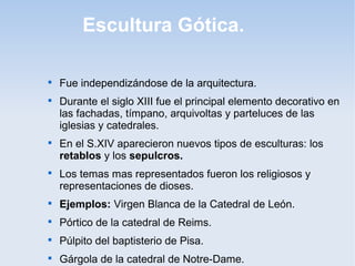 Escultura Gótica.








Fue independizándose de la arquitectura.
Durante el siglo XIII fue el principal elemento decorativo en
las fachadas, tímpano, arquivoltas y parteluces de las
iglesias y catedrales.
En el S.XIV aparecieron nuevos tipos de esculturas: los
retablos y los sepulcros.
Los temas mas representados fueron los religiosos y
representaciones de dioses.



Ejemplos: Virgen Blanca de la Catedral de León.



Pórtico de la catedral de Reims.



Púlpito del baptisterio de Pisa.



Gárgola de la catedral de Notre-Dame.

 