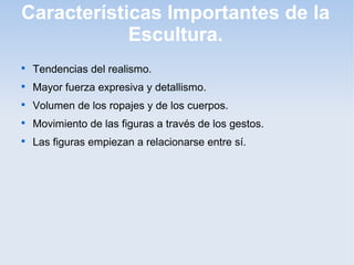Características Importantes de la
Escultura.


Tendencias del realismo.



Mayor fuerza expresiva y detallismo.



Volumen de los ropajes y de los cuerpos.



Movimiento de las figuras a través de los gestos.



Las figuras empiezan a relacionarse entre sí.

 