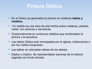 Pintura Gótica.












En el Gótico se generalizó la pintura en maderas tablas y
retablos.
Un retablo es una obra de arte hecha sobre maderas, piedras,
metal, con pinturas o esculturas.
Ocasionalmente en continuos retablos que combinaban la
pintura y la escultura.
Las tablas Gótica eran encargadas por la iglesia, instituciones o
por los nobles burgueses.
Las tablas se colocaban detras de los altares.
Díptico o tríptico. Se representaban escenas de la historia
sagrada con fondo dorado.

 