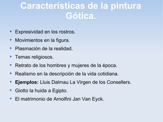 Características de la pintura
Gótica.


Expresividad en los rostros.



Movimientos en la figura.



Plasmación de la realidad.



Temas religiosos.



Retrato de los hombres y mujeres de la época.



Realismo en la descripción de la vida cotidiana.



Ejemplos: Lluis Dalmau La Virgen de los Consellers.



Giotto la huida a Egipto.



El matrimonio de Arnolfini Jan Van Eyck.

 