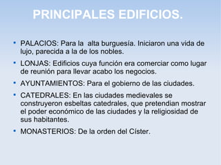 PRINCIPALES EDIFICIOS.










PALACIOS: Para la alta burguesía. Iniciaron una vida de
lujo, parecida a la de los nobles.
LONJAS: Edificios cuya función era comerciar como lugar
de reunión para llevar acabo los negocios.
AYUNTAMIENTOS: Para el gobierno de las ciudades.
CATEDRALES: En las ciudades medievales se
construyeron esbeltas catedrales, que pretendian mostrar
el poder económico de las ciudades y la religiosidad de
sus habitantes.
MONASTERIOS: De la orden del Císter.

 