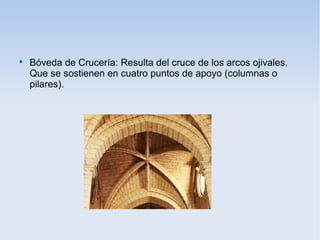 

Bóveda de Crucería: Resulta del cruce de los arcos ojivales.
Que se sostienen en cuatro puntos de apoyo (columnas o
pilares).

 
