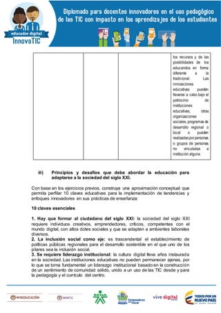 los recursos y de las
posibilidades de los
educandos en forma
diferente a la
tradicional. Las
innovaciones
educativas pueden
llevarse a cabo bajo el
patrocinio de
instituciones
educativas, otras
organizaciones
sociales, programas de
desarrollo regional o
local o pueden
realizadasporpersonas
o grupos de personas
no vinculadas a
institución alguna.
iii) Principios y desafíos que debe abordar la educación para
adaptarse a la sociedad del siglo XXI.
Con base en los ejercicios previos, construya una aproximación conceptual que
permita perfilar 10 claves educativas para la implementación de tendencias y
enfoques innovadores en sus prácticas de enseñanza:
10 claves esenciales
1. Hay que formar al ciudadano del siglo XXI: la sociedad del siglo XXI
requiere individuos creativos, emprendedores, críticos, competentes con el
mundo digital, con altos dotes sociales y que se adapten a ambientes laborales
diversos.
2. La inclusión social como eje: es trascendental el establecimiento de
políticas públicas regionales para el desarrollo sostenible en el que uno de los
pilares sea la inclusión social.
3. Se requiere liderazgo institucional: la cultura digital lleva años instaurada
en la sociedad. Las instituciones educativas no pueden permanecer ajenas, por
lo que se torna fundamental un liderazgo institucional basado en la construcción
de un sentimiento de comunidad sólido, unido a un uso de las TIC desde y para
la pedagogía y el currículo del centro.
 