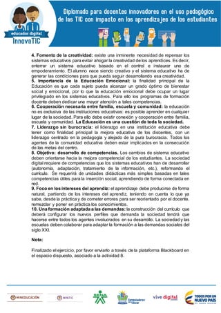 4. Fomento de la creatividad: existe una inminente necesidad de repensar los
sistemas educativos para evitar ahogar la creatividad de los aprendices. Es decir,
enterrar un sistema educativo basado en el control e instaurar uno de
empoderamiento. El alumno nace siendo creativo y el sistema educativo ha de
generar las condiciones para que pueda seguir desarrollando esa creatividad.
5. Importancia de la Educación Emocional: la finalidad principal de la
Educación es que cada sujeto pueda alcanzar un grado óptimo de bienestar
social y emocional, por lo que la educación emocional debe ocupar un lugar
privilegiado en los sistemas educativos. Para ello los programas de formación
docente deben dedicar una mayor atención a tales competencias.
6. Cooperación necesaria entre familia, escuela y comunidad: la educación
no es exclusiva de las instituciones educativas: es posible aprender en cualquier
lugar de la sociedad. Para ello debe existir conexión y cooperación entre familia,
escuela y comunidad. La Educación es una cuestión de toda la sociedad.
7. Liderazgo sin burocracia: el liderazgo en una institución educativa debe
tener como finalidad principal la mejora educativa de los discentes, con un
liderazgo centrado en la pedagogía y alejado de la pura burocracia. Todos los
agentes de la comunidad educativa deben estar implicados en la consecución
de las metas del centro.
8. Objetivo: desarrollo de competencias. Los cambios de sistema educativo
deben orientarse hacia la mejora competencial de los estudiantes. La sociedad
digital requiere de competencias que los sistemas educativos han de desarrollar
(autonomía, adaptación, tratamiento de la información, etc.), reformando el
currículo. Se requerirá de unidades didácticas más simples basadas en tales
competencias útiles para la inserción social, aprendiendo de forma conectada en
red.
9. Foco en los intereses del aprendiz: el aprendizaje debe producirse de forma
natural, partiendo de los intereses del aprendiz, teniendo en cuenta lo que ya
sabe, desde la práctica y de cometer errores para ser reorientado por el docente.
remezclar y poner en práctica los conocimientos.
10. Una formación adaptada a las demandas: la construcción del currículo que
deberá configurar los nuevos perfiles que demanda la sociedad tendrá que
hacerse entre todos los agentes involucrados en su desarrollo. La sociedad y las
escuelas deben colaborar para adaptar la formación a las demandas sociales del
siglo XXI.
Nota:
Finalizado el ejercicio, por favor enviarlo a través de la plataforma Blackboard en
el espacio dispuesto, asociado a la actividad 8.
 