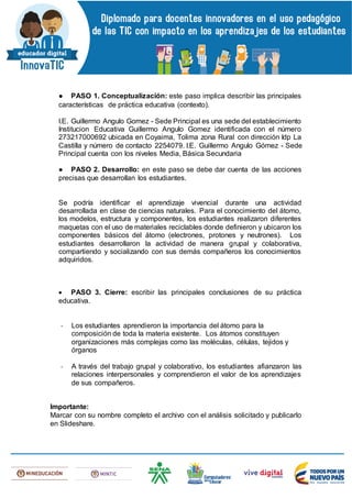 ● PASO 1. Conceptualización: este paso implica describir las principales
características de práctica educativa (contexto).
I.E. Guillermo Angulo Gomez - Sede Principal es una sede del establecimiento
Institucion Educativa Guillermo Angulo Gomez identificada con el número
273217000692 ubicada en Coyaima, Tolima zona Rural con dirección Idp La
Castilla y número de contacto 2254079. I.E. Guillermo Angulo Gómez - Sede
Principal cuenta con los niveles Media, Básica Secundaria
● PASO 2. Desarrollo: en este paso se debe dar cuenta de las acciones
precisas que desarrollan los estudiantes.
Se podría identificar el aprendizaje vivencial durante una actividad
desarrollada en clase de ciencias naturales. Para el conocimiento del átomo,
los modelos, estructura y componentes, los estudiantes realizaron diferentes
maquetas con el uso de materiales reciclables donde definieron y ubicaron los
componentes básicos del átomo (electrones, protones y neutrones). Los
estudiantes desarrollaron la actividad de manera grupal y colaborativa,
compartiendo y socializando con sus demás compañeros los conocimientos
adquiridos.
 PASO 3. Cierre: escribir las principales conclusiones de su práctica
educativa.
- Los estudiantes aprendieron la importancia del átomo para la
composición de toda la materia existente. Los átomos constituyen
organizaciones más complejas como las moléculas, células, tejidos y
órganos
- A través del trabajo grupal y colaborativo, los estudiantes afianzaron las
relaciones interpersonales y comprendieron el valor de los aprendizajes
de sus compañeros.
Importante:
Marcar con su nombre completo el archivo con el análisis solicitado y publicarlo
en Slideshare.
 