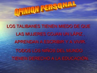 LOS TALIBANES TIENEN MIEDO DE QUELOS TALIBANES TIENEN MIEDO DE QUE
LAS MUJERES COJAN UN LÁPIZ ,LAS MUJERES COJAN UN LÁPIZ ,
APRENDAN A ESCRIBIR Y A VIVIR.APRENDAN A ESCRIBIR Y A VIVIR.
TODOS LOS NIÑOS DEL MUNDOTODOS LOS NIÑOS DEL MUNDO
TIENEN DERECHO A LA EDUCACIÓN.TIENEN DERECHO A LA EDUCACIÓN.
 