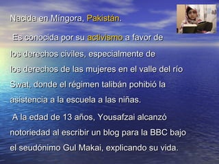 Nacida en Míngora,Nacida en Míngora, PakistánPakistán..
Es conocida por su Es conocida por su activismoactivismo a favor de a favor de
los derechos civiles, especialmente delos derechos civiles, especialmente de
los derechos de las mujeres en el valle del ríolos derechos de las mujeres en el valle del río
Swat, donde el régimen talibán pohibió laSwat, donde el régimen talibán pohibió la
asistencia a la escuela a las niñas.asistencia a la escuela a las niñas.
A la edad de 13 años, Yousafzai alcanzóA la edad de 13 años, Yousafzai alcanzó
notoriedad al escribir un blog para la BBC bajonotoriedad al escribir un blog para la BBC bajo
el seudónimo Gul Makai, explicando su vida.el seudónimo Gul Makai, explicando su vida.
 