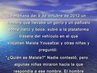 La mañana del 9 de octubre de 2012 unLa mañana del 9 de octubre de 2012 un
hombre que llevaba un gorro y un pañuelohombre que llevaba un gorro y un pañuelo
sobre nariz y boca, subió a la plataformasobre nariz y boca, subió a la plataforma
trasera del vehículo en el quetrasera del vehículo en el que
viajaban Malala Yousafzai y otras niñas yviajaban Malala Yousafzai y otras niñas y
preguntó:preguntó:
““¿Quién es Malala?” Nadie contestó, pero¿Quién es Malala?” Nadie contestó, pero
algunas niñas miraron hacia la quealgunas niñas miraron hacia la que
respondía a ese nombre. El hombrerespondía a ese nombre. El hombre
 