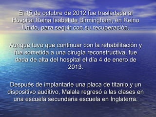 El 15 de octubre de 2012 fue trasladada alEl 15 de octubre de 2012 fue trasladada al
Hospital Reina Isabel de Birmingham, en ReinoHospital Reina Isabel de Birmingham, en Reino
Unido, para seguir con su recuperación.Unido, para seguir con su recuperación.
Aunque tuvo que continuar con la rehabilitación yAunque tuvo que continuar con la rehabilitación y
fue sometida a una cirugía reconstructiva, fuefue sometida a una cirugía reconstructiva, fue
dada de alta del hospital el día 4 de enero dedada de alta del hospital el día 4 de enero de
2013.2013.
Después de implantarle una placa de titanio y unDespués de implantarle una placa de titanio y un
dispositivo auditivo, Malala regresó a las clases endispositivo auditivo, Malala regresó a las clases en
una escuela secundaria escuela en Inglaterra.una escuela secundaria escuela en Inglaterra.
 