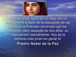 Durante años, luchó en un blog con unDurante años, luchó en un blog con un
pseudónimo a favor de la educación de laspseudónimo a favor de la educación de las
niñas en el Pakistán dominado por losniñas en el Pakistán dominado por los
talibanes, pero después de dos años sutalibanes, pero después de dos años su
vida cambió radicalmente. Hoy es lavida cambió radicalmente. Hoy es la
persona más joven en ganar el persona más joven en ganar el 
Premio Nobel de la PazPremio Nobel de la Paz
 