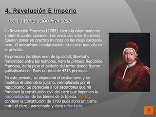 4. Revolución E Imperio 4.1 La Revolución Francesa La Revolución Francesa (1789)  cierra la edad moderna y abre la contemporanea. Los revolucionarios franceses quieren poner en practica muhcas de las ideas ilustradas pero, el mecanismo revolucionario ira mucha mas alla de lo previsto.  En principio las ideas eran de igualdad, libertad y fraternidad entre los hombres. Pero la primera República Francesa, daria paso al periodo del terror donde fueron guillotinadas en París un total de 4313 personas.  En este periodo, se abandonó el cristianismo y se modifico el calendario juliano, reemplazado por el republicano. Se perseguia a los sacerdotes que no firmaban la constitucion civil del clero que imponian la  nacionalizacion  de los bienes de la Iglesia.  Pio VI , condeno la Constitucion de 1790 pues abrio un cisma entre el clero juramentado y clero  refractario .  