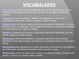VOCABULARIO Jansenismo :  doctrina que exageraba las ideas de San Agustín acerca de las influencias de la gracia divina para obrar el bien, con mengua de la libertad humana. Regalismo:  corriente política y filosófica que adjudicaba al rey ciertas prerrogativas, entre ellas, nombra a obispos, acuñar monedas Galicanismo:   en Francia, sistema doctrinal que postula la disminución del poder del Papa a favor de obispado y de los grados inferiores de la monarquía eclesiástica y la subordinación de la iglesia al Estado. Deísmo:  corriente que reconoce un Dios como autor de la naturaleza, pero sin admitir revelación ni culto externo. Ilustración:   movimiento filosófico y cultural de siglo XVII, que acentúa el predominio de la razón humana y la creencia en el progreso humano a través de la ciencia. Nacionalización:   apropiación por parte del Estado de los bienes de particulares o de instituciones, normalmente alegando razones de bien común. Refractario:  se dice de aquel que se opone y se revela a aceptar una idea como opinión o norma que considera falsa o injusta. 