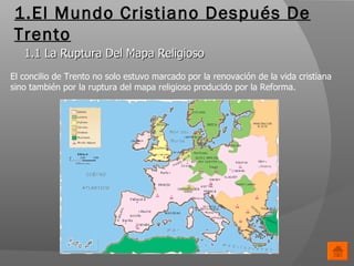 1.El Mundo Cristiano Después De Trento 1.1 La Ruptura Del Mapa Religioso El concilio de Trento no solo estuvo marcado por la renovación de la vida cristiana sino también por la ruptura del mapa religioso producido por la Reforma. 