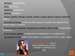 Alemania:  protestantismo. Suiza:  calvinismo. Inglaterra:  anglicanismo. Holanda:  calvinismo.  Francia, España, Portugal, Irlanda, Flandes, Austria, Baviera, Polonia y Bohemia:   católicos En el Este de Europa  la Unión de Brest supuso la creación de la Iglesia Greco-romana uniata o ucraniana. En los dominios españoles, portugueses de América, África y Asia  se desarrolló el catolicismo. En las colonias inglesas , se desarrolló el protestantismo y el anglicanismo. Las misiones en Asia  tenían un fin católico y se desarrolló en China, India y Japón.  San Francisco Javier , fue un jesuita español que predicó y extendió el catolicismo por Asia. 