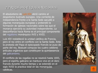 2.2 Regalismo E Iglesias Nacionales El absolutismo de  Luís XIV  abrió camino al despotismo ilustrado europeo. Una corriente de independencia frente a la Santa Sede sacudió a algunas monarquías europeas y pretendió la formación de iglesias nacionales sobre las que el monarca ejercería su autoridad independiente. La desconfianza hacia Roma es el principal componente del  regalismo  monárquico XVII y XVIII. Luís XIV restableció la unidad católica de Francia, pero el rey entro en conflicto con la Santa Sede. Ante la protesta del Papa el episcopado francés se puso de parte del rey, Bossuet compuso los cuatro celebres artículos orgánicos que constituyen la quintaesencia del  galicanismo . El conflicto de las regalías no se resolvió hasta 1693, pero el espíritu galicano se mantuvo vivo en el clero francés durante mucho tiempo y se extendió en el siglo XVIII la practica total en las monarquías católicas.  