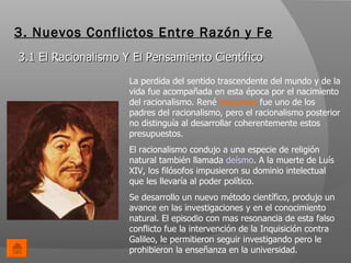 3. Nuevos Conflictos Entre Razón y Fe 3.1 El Racionalismo Y El Pensamiento Científico La perdida del sentido trascendente del mundo y de la vida fue acompañada en esta época por el nacimiento del racionalismo. René  Descartes  fue uno de los padres del racionalismo, pero el racionalismo posterior no distinguía al desarrollar coherentemente estos presupuestos. El racionalismo condujo a una especie de religión natural también llamada  deísmo . A la muerte de Luís XIV, los filósofos impusieron su dominio intelectual que les llevaría al poder político. Se desarrollo un nuevo método científico, produjo un avance en las investigaciones y en el conocimiento natural. El episodio con mas resonancia de esta falso conflicto fue la intervención de la Inquisición contra Galileo, le permitieron seguir investigando pero le prohibieron la enseñanza en la universidad.  