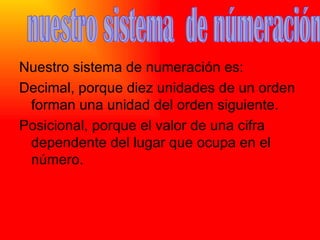 Nuestro sistema de numeración es: Decimal, porque diez unidades de un orden forman una unidad del orden siguiente. Posicional, porque el valor de una cifra dependente del lugar que ocupa en el número. nuestro sistema  de númeración 
