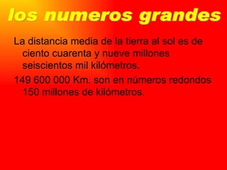 La distancia media de la tierra al sol es de ciento cuarenta y nueve millones seiscientos mil kilómetros. 149 600 000 Km. son en números redondos 150 millones de kilómetros. los numeros grandes 
