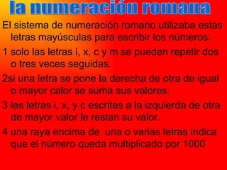 El sistema de numeración romano utilizaba estas letras mayúsculas para escribir los números: 1 solo las letras i, x, c y m se pueden repetir dos o tres veces seguidas. 2si una letra se pone la derecha de otra de igual o mayor calor se suma sus valores. 3 las letras i, x, y c escritas a la izquierda de otra de mayor valor le restan su valor. 4 una raya encima de  una o varias letras indica que el número queda multiplicado por 1000 la numeración romana 
