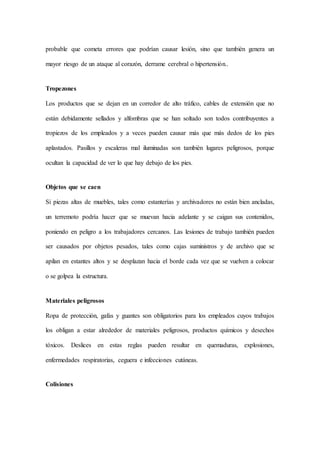 probable que cometa errores que podrían causar lesión, sino que también genera un 
mayor riesgo de un ataque al corazón, derrame cerebral o hipertensión.. 
Tropezones 
Los productos que se dejan en un corredor de alto tráfico, cables de extensión que no 
están debidamente sellados y alfombras que se han soltado son todos contribuyentes a 
tropiezos de los empleados y a veces pueden causar más que más dedos de los pies 
aplastados. Pasillos y escaleras mal iluminadas son también lugares peligrosos, porque 
ocultan la capacidad de ver lo que hay debajo de los pies. 
Objetos que se caen 
Si piezas altas de muebles, tales como estanterías y archivadores no están bien ancladas, 
un terremoto podría hacer que se muevan hacia adelante y se caigan sus contenidos, 
poniendo en peligro a los trabajadores cercanos. Las lesiones de trabajo también pueden 
ser causados por objetos pesados, tales como cajas suministros y de archivo que se 
apilan en estantes altos y se desplazan hacia el borde cada vez que se vuelven a colocar 
o se golpea la estructura. 
Materiales peligrosos 
Ropa de protección, gafas y guantes son obligatorios para los empleados cuyos trabajos 
los obligan a estar alrededor de materiales peligrosos, productos químicos y desechos 
tóxicos. Deslices en estas reglas pueden resultar en quemaduras, explosiones, 
enfermedades respiratorias, ceguera e infecciones cutáneas. 
Colisiones 
 