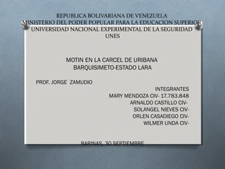 REPUBLICA BOLIVARIANA DE VENEZUELA 
MINISTERIO DEL PODER POPULAR PARA LA EDUCACION SUPERIOR 
UNIVERSIDAD NACIONAL EXPERIMENTAL DE LA SEGURIDAD 
UNES 
MOTIN EN LA CARCEL DE URIBANA 
BARQUISIMETO-ESTADO LARA 
PROF. JORGE ZAMUDIO 
INTEGRANTES 
MARY MENDOZA CIV- 17.783.848 
ARNALDO CASTILLO CIV-SOLANGEL 
NIEVES CIV-ORLEN 
CASADIEGO CIV-WILMER 
UNDA CIV-BARINAS, 
30 SEPTIEMBRE 
 