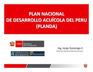 PLAN NACIONAL
DE DESARROLLO ACUÍCOLA DEL PERU
           (PLANDA)



                    Ing. Jorge Zuzunaga Z.
                   Director General de Acuicultura
 