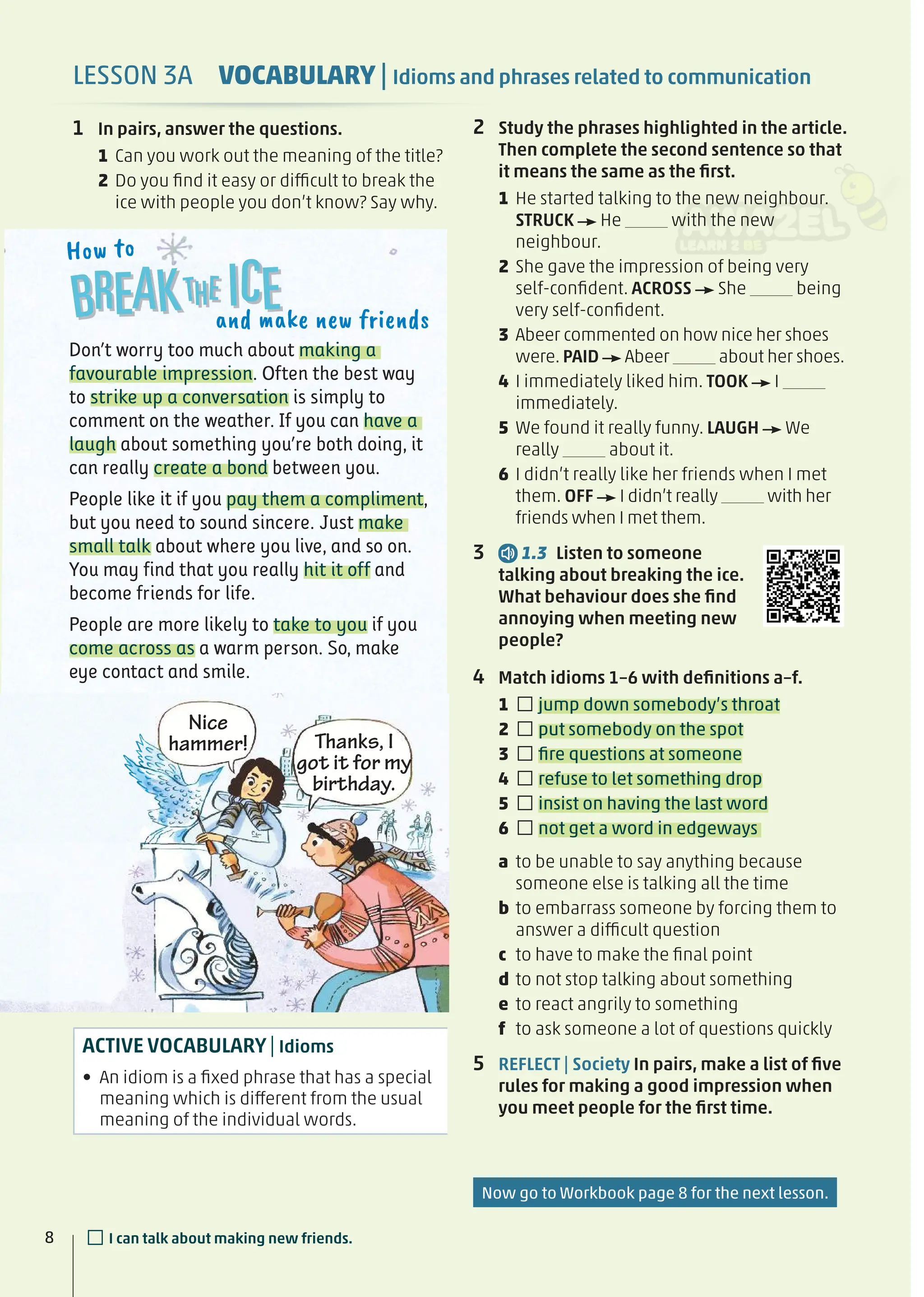 2 Study the phrases highlighted in the article.
Then complete the second sentence so that
it means the same as the ﬁrst.
1 He started talking to the new neighbour.
STRUCK He with the new
neighbour.
2 She gave the impression of being very
self-conﬁdent. ACROSS She being
very self-conﬁdent.
3 Abeer commented on how nice her shoes
were. PAID Abeer about her shoes.
4 I immediately liked him. TOOK I
immediately.
5 We found it really funny. LAUGH We
really about it.
6 I didn’t really like her friends when I met
them. OFF I didn’t really with her
friends when I met them.
3 1.3 Listen to someone
talking about breaking the ice.
What behaviour does she ﬁnd
annoying when meeting new
people?
4 Match idioms 1–6 with deﬁnitions a–f.
1 □jump down somebody’s throat
2 □put somebody on the spot
3 □ﬁre questions at someone
4 □refuse to let something drop
5 □insist on having the last word
6 □not get a word in edgeways
a to be unable to say anything because
someone else is talking all the time
b to embarrass someone by forcing them to
answer a difficult question
c to have to make the ﬁnal point
d to not stop talking about something
e to react angrily to something
f to ask someone a lot of questions quickly
5 REFLECT | Society In pairs, make a list of ﬁve
rules for making a good impression when
you meet people for the ﬁrst time.
8
ACTIVE VOCABULARY| Idioms
• An idiom is a ﬁxed phrase that has a special
meaning which is different from the usual
meaning of the individual words.
8 □I can talk about making new friends.
Don’t worry too much about making a
favourable impression. Often the best way
to strike up a conversation is simply to
comment on the weather. If you can have a
laugh about something you’re both doing, it
can really create a bond between you.
People like it if you pay them a compliment,
but you need to sound sincere. Just make
small talk about where you live, and so on.
You may find that you really hit it off and
become friends for life.
People are more likely to take to you if you
come across as a warm person. So, make
eye contact and smile.
and make new friends
How to
and ma
LESSON 3A VOCABULARY | Idioms and phrases related to communication
1 In pairs, answer the questions.
1 Can you work out the meaning of the title?
2 Do you ﬁnd it easy or difficult to break the
ice with people you don’t know? Say why.
Nice
hammer! Thanks, I
got it for my
birthday.
Now go to Workbook page 8 for the next lesson.
 