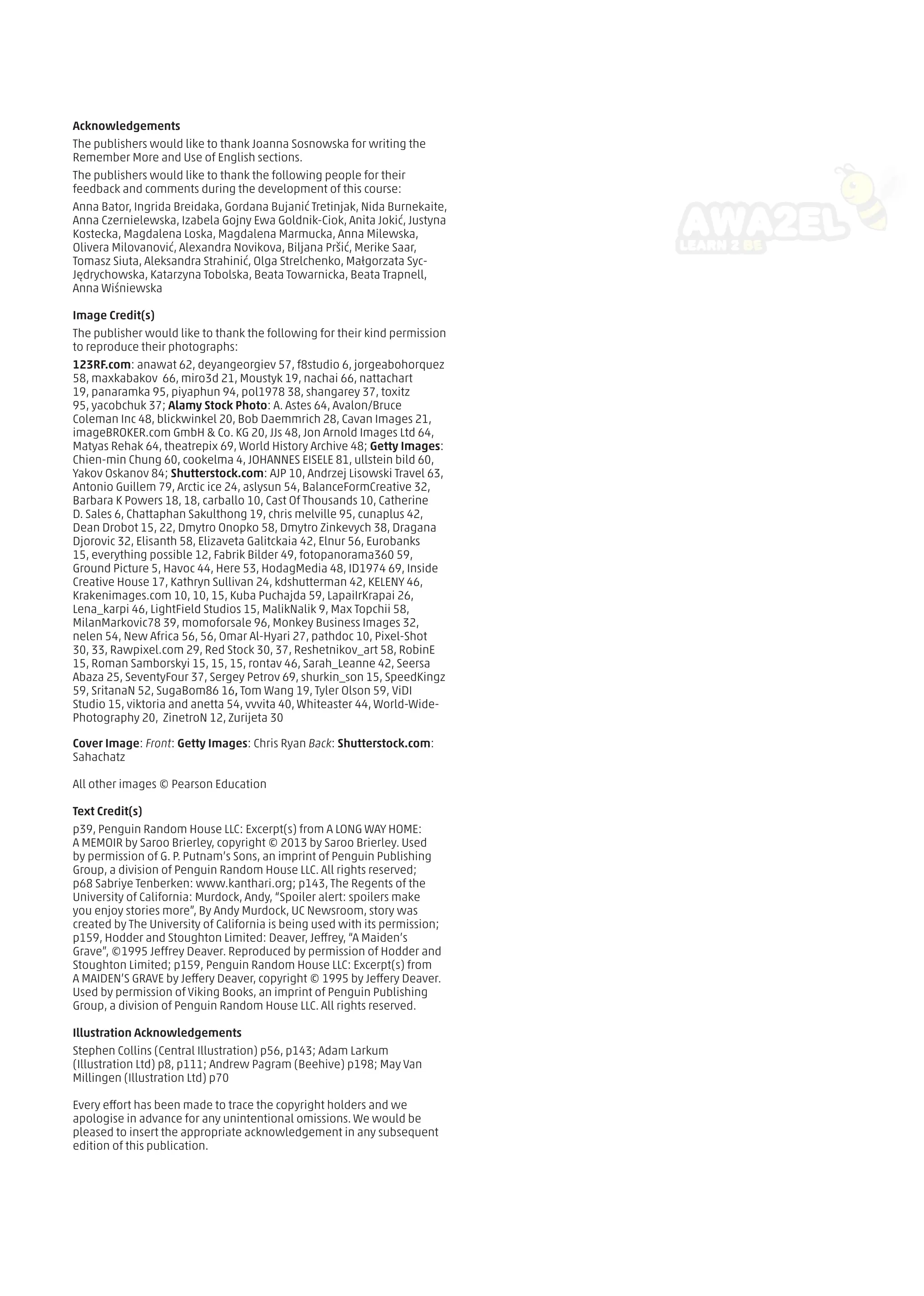 Acknowledgements
The publishers would like to thank Joanna Sosnowska for writing the
Remember More and Use of English sections.
The publishers would like to thank the following people for their
feedback and comments during the development of this course:
Anna Bator, Ingrida Breidaka, Gordana Bujanić Tretinjak, Nida Burnekaite,
Anna Czernielewska, Izabela Gojny Ewa Goldnik-Ciok, Anita Jokić, Justyna
Kostecka, Magdalena Loska, Magdalena Marmucka, Anna Milewska,
Olivera Milovanović, Alexandra Novikova, Biljana Pršić, Merike Saar,
Tomasz Siuta, Aleksandra Strahinić, Olga Strelchenko, Małgorzata Syc-
Jędrychowska, Katarzyna Tobolska, Beata Towarnicka, Beata Trapnell,
Anna Wiśniewska
Image Credit(s)
The publisher would like to thank the following for their kind permission
to reproduce their photographs:
123RF.com: anawat 62, deyangeorgiev 57, f8studio 6, jorgeabohorquez
58, maxkabakov 66, miro3d 21, Moustyk 19, nachai 66, nattachart
19, panaramka 95, piyaphun 94, pol1978 38, shangarey 37, toxitz
95, yacobchuk 37; Alamy Stock Photo: A. Astes 64, Avalon/Bruce
Coleman Inc 48, blickwinkel 20, Bob Daemmrich 28, Cavan Images 21,
imageBROKER.com GmbH  Co. KG 20, JJs 48, Jon Arnold Images Ltd 64,
Matyas Rehak 64, theatrepix 69, World History Archive 48; Getty Images:
Chien-min Chung 60, cookelma 4, JOHANNES EISELE 81, ullstein bild 60,
Yakov Oskanov 84; Shutterstock.com: AJP 10, Andrzej Lisowski Travel 63,
Antonio Guillem 79, Arctic ice 24, aslysun 54, BalanceFormCreative 32,
Barbara K Powers 18, 18, carballo 10, Cast Of Thousands 10, Catherine
D. Sales 6, Chattaphan Sakulthong 19, chris melville 95, cunaplus 42,
Dean Drobot 15, 22, Dmytro Onopko 58, Dmytro Zinkevych 38, Dragana
Djorovic 32, Elisanth 58, Elizaveta Galitckaia 42, Elnur 56, Eurobanks
15, everything possible 12, Fabrik Bilder 49, fotopanorama360 59,
Ground Picture 5, Havoc 44, Here 53, HodagMedia 48, ID1974 69, Inside
Creative House 17, Kathryn Sullivan 24, kdshutterman 42, KELENY 46,
Krakenimages.com 10, 10, 15, Kuba Puchajda 59, LapaiIrKrapai 26,
Lena_karpi 46, LightField Studios 15, MalikNalik 9, Max Topchii 58,
MilanMarkovic78 39, momoforsale 96, Monkey Business Images 32,
nelen 54, New Africa 56, 56, Omar Al-Hyari 27, pathdoc 10, Pixel-Shot
30, 33, Rawpixel.com 29, Red Stock 30, 37, Reshetnikov_art 58, RobinE
15, Roman Samborskyi 15, 15, 15, rontav 46, Sarah_Leanne 42, Seersa
Abaza 25, SeventyFour 37, Sergey Petrov 69, shurkin_son 15, SpeedKingz
59, SritanaN 52, SugaBom86 16, Tom Wang 19, Tyler Olson 59, ViDI
Studio 15, viktoria and anetta 54, vvvita 40, Whiteaster 44, World-Wide-
Photography 20, ZinetroN 12, Zurijeta 30
Cover Image: Front: Getty Images: Chris Ryan Back: Shutterstock.com:
Sahachatz
All other images © Pearson Education
Text Credit(s)
p39, Penguin Random House LLC: Excerpt(s) from A LONG WAY HOME:
A MEMOIR by Saroo Brierley, copyright © 2013 by Saroo Brierley. Used
by permission of G. P. Putnam’s Sons, an imprint of Penguin Publishing
Group, a division of Penguin Random House LLC. All rights reserved;
p68 Sabriye Tenberken: www.kanthari.org; p143, The Regents of the
University of California: Murdock, Andy, “Spoiler alert: spoilers make
you enjoy stories more”, By Andy Murdock, UC Newsroom, story was
created by The University of California is being used with its permission;
p159, Hodder and Stoughton Limited: Deaver, Jeffrey, “A Maiden’s
Grave”, ©1995 Jeffrey Deaver. Reproduced by permission of Hodder and
Stoughton Limited; p159, Penguin Random House LLC: Excerpt(s) from
A MAIDEN’S GRAVE by Jeffery Deaver, copyright © 1995 by Jeffery Deaver.
Used by permission of Viking Books, an imprint of Penguin Publishing
Group, a division of Penguin Random House LLC. All rights reserved.
Illustration Acknowledgements
Stephen Collins (Central Illustration) p56, p143; Adam Larkum
(Illustration Ltd) p8, p111; Andrew Pagram (Beehive) p198; May Van
Millingen (Illustration Ltd) p70
Every effort has been made to trace the copyright holders and we
apologise in advance for any unintentional omissions. We would be
pleased to insert the appropriate acknowledgement in any subsequent
edition of this publication.
 