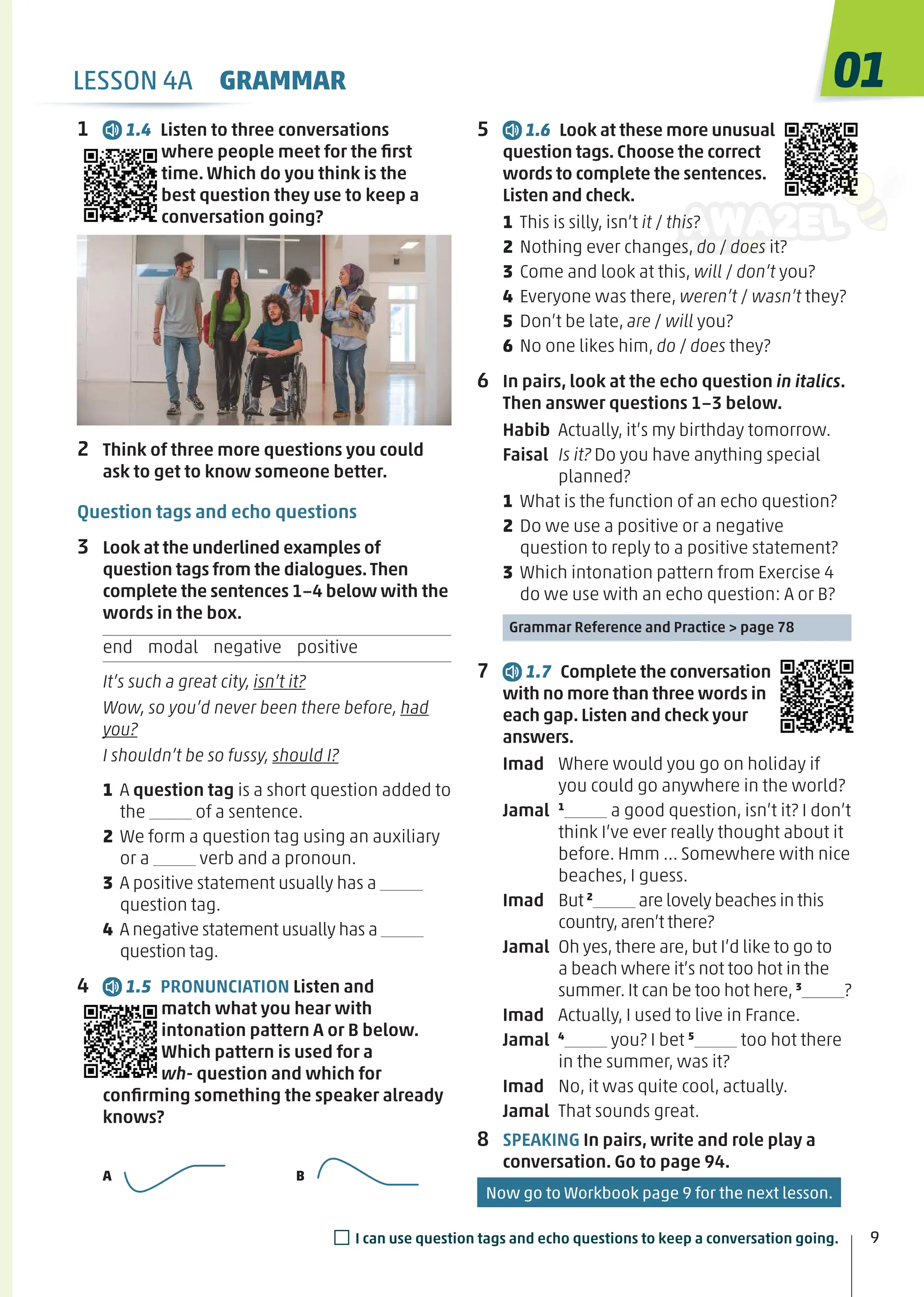 5 1.6 Look at these more unusual
question tags. Choose the correct
words to complete the sentences.
Listen and check.
1 This is silly, isn’t it / this?
2 Nothing ever changes, do / does it?
3 Come and look at this, will / don’t you?
4 Everyone was there, weren’t / wasn’t they?
5 Don’t be late, are / will you?
6 No one likes him, do / does they?
6 In pairs, look at the echo question in italics.
Then answer questions 1−3 below.
Habib Actually, it’s my birthday tomorrow.
Faisal Is it? Do you have anything special
planned?
1 What is the function of an echo question?
2 Do we use a positive or a negative
question to reply to a positive statement?
3 Which intonation pattern from Exercise 4
do we use with an echo question: A or B?
Grammar Reference and Practice > page 78
7 1.7 Complete the conversation
with no more than three words in
each gap. Listen and check your
answers.
Imad Where would you go on holiday if
you could go anywhere in the world?
Jamal 1
a good question, isn’t it? I don’t
think I’ve ever really thought about it
before. Hmm … Somewhere with nice
beaches, I guess.
Imad But 2
are lovely beaches in this
country,aren’t there?
Jamal Oh yes, there are, but I’d like to go to
a beach where it’s not too hot in the
summer. It can be too hot here, 3
?
Imad Actually, I used to live in France.
Jamal 4
you? I bet 5
too hot there
in the summer, was it?
Imad No, it was quite cool, actually.
Jamal That sounds great.
8 SPEAKING In pairs, write and role play a
conversation. Go to page 94.
1 1.4 Listen to three conversations
where people meet for the ﬁrst
time. Which do you think is the
best question they use to keep a
conversation going?
2 Think of three more questions you could
ask to get to know someone better.
Question tags and echo questions
3 Look at the underlined examples of
question tags from the dialogues.Then
complete the sentences 1−4 below with the
words in the box.
end modal negative positive
It’s such a great city, isn’t it?
Wow, so you’d never been there before, had
you?
I shouldn’t be so fussy, should I?
1 A question tag is a short question added to
the of a sentence.
2 We form a question tag using an auxiliary
or a verb and a pronoun.
3 A positive statement usually has a
question tag.
4 A negative statement usually has a
question tag.
4 1.5 PRONUNCIATION Listen and
match what you hear with
intonation pattern A or B below.
Which pattern is used for a
wh- question and which for
conﬁrming something the speaker already
knows?
A B
LESSON 4A GRAMMAR
9
01
9
□I can use question tags and echo questions to keep a conversation going.
Now go to Workbook page 9 for the next lesson.
 