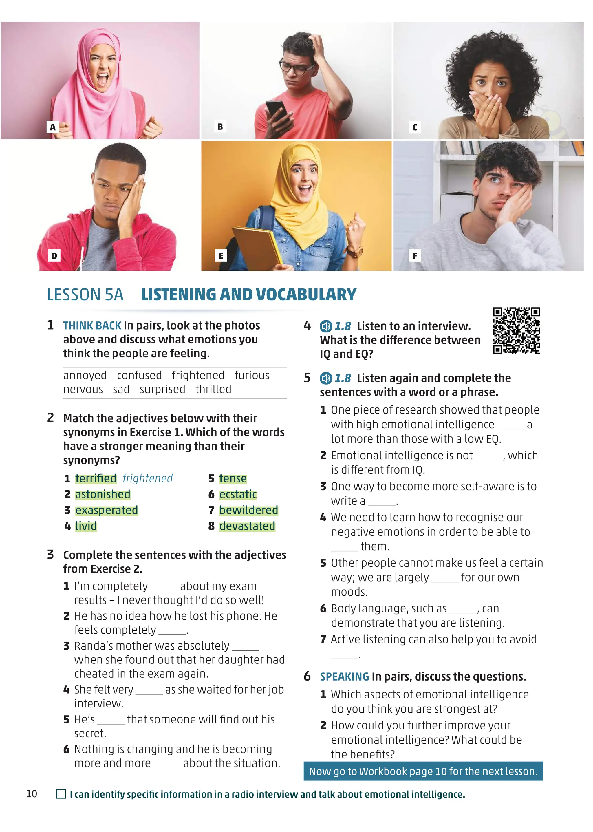 LESSON 5A LISTENING AND VOCABULARY
1 THINK BACK In pairs, look at the photos
above and discuss what emotions you
think the people are feeling.
annoyed confused frightened furious
nervous sad surprised thrilled
2 Match the adjectives below with their
synonyms in Exercise 1. Which of the words
have a stronger meaning than their
synonyms?
1 terriﬁed frightened
2 astonished
3 exasperated
4 livid
5 tense
6 ecstatic
7 bewildered
8 devastated
3 Complete the sentences with the adjectives
from Exercise 2.
1 I’m completely about my exam
results – I never thought I’d do so well!
2 He has no idea how he lost his phone. He
feels completely .
3 Randa’s mother was absolutely
when she found out that her daughter had
cheated in the exam again.
4 She felt very as she waited for her job
interview.
5 He’s that someone will ﬁnd out his
secret.
6 Nothing is changing and he is becoming
more and more about the situation.
4 1.8 Listen to an interview.
What is the difference between
IQ and EQ?
5 1.8 Listen again and complete the
sentences with a word or a phrase.
1 One piece of research showed that people
with high emotional intelligence a
lot more than those with a low EQ.
2 Emotional intelligence is not , which
is different from IQ.
3 One way to become more self-aware is to
write a .
4 We need to learn how to recognise our
negative emotions in order to be able to
them.
5 Other people cannot make us feel a certain
way; we are largely for our own
moods.
6 Body language, such as , can
demonstrate that you are listening.
7 Active listening can also help you to avoid
.
6 SPEAKING In pairs, discuss the questions.
1 Which aspects of emotional intelligence
do you think you are strongest at?
2 How could you further improve your
emotional intelligence? What could be
the beneﬁts?
10
A B C
D E F
□I can identify speciﬁc information in a radio interview and talk about emotional intelligence.
Now go to Workbook page 10 for the next lesson.
 