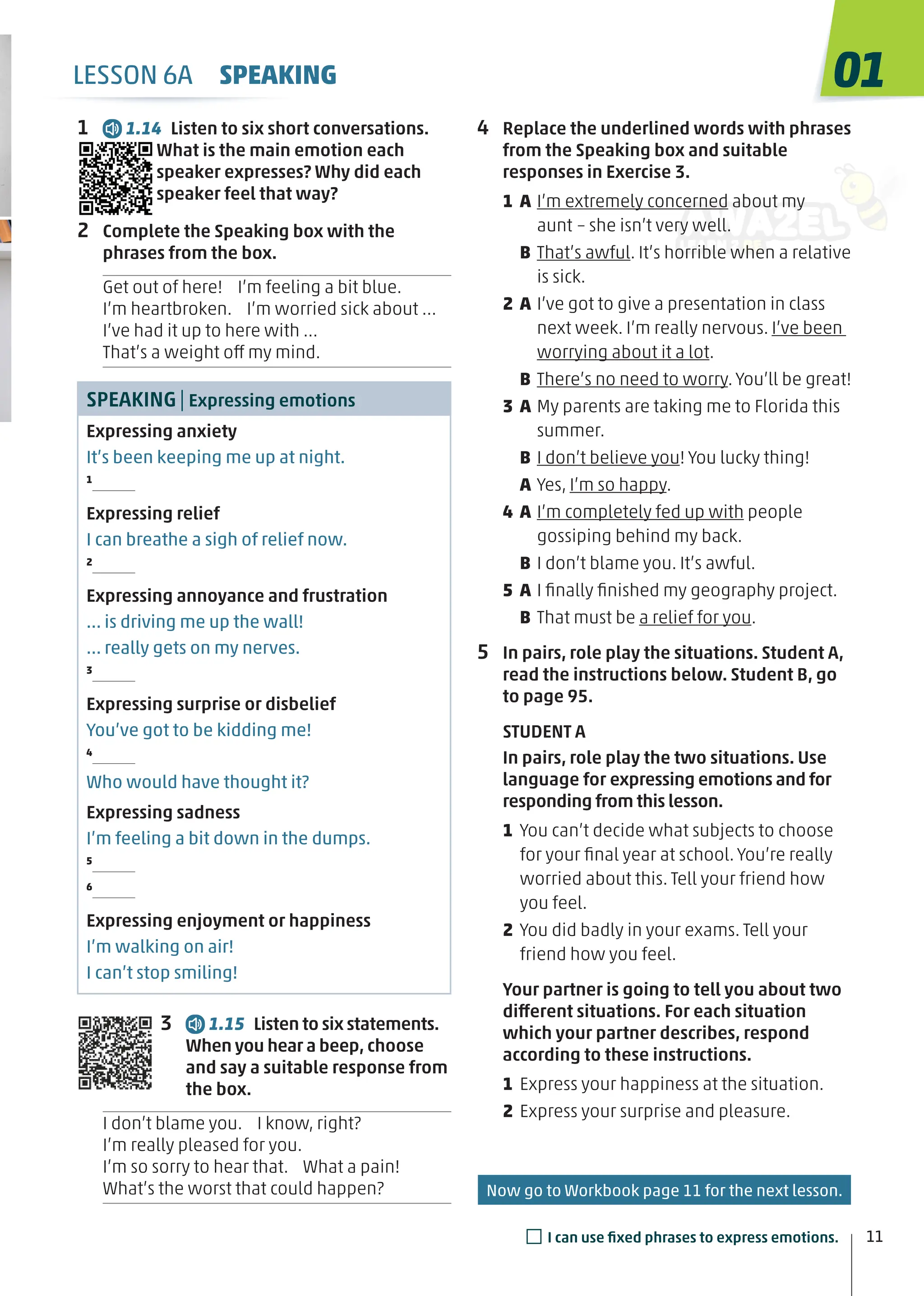 LESSON 6A SPEAKING
1 1.14 Listen to six short conversations.
What is the main emotion each
speaker expresses? Why did each
speaker feel that way?
2 Complete the Speaking box with the
phrases from the box.
Get out of here! I’m feeling a bit blue.
I’m heartbroken. I’m worried sick about …
I’ve had it up to here with …
That’s a weight off my mind.
SPEAKING| Expressing emotions
Expressing anxiety
It’s been keeping me up at night.
1
Expressing relief
I can breathe a sigh of relief now.
2
Expressing annoyance and frustration
… is driving me up the wall!
… really gets on my nerves.
3
Expressing surprise or disbelief
You’ve got to be kidding me!
4
Who would have thought it?
Expressing sadness
I’m feeling a bit down in the dumps.
5
6
Expressing enjoyment or happiness
I’m walking on air!
I can’t stop smiling!
3 1.15 Listen to six statements.
When you hear a beep, choose
and say a suitable response from
the box.
I don’t blame you. I know, right?
I’m really pleased for you.
I’m so sorry to hear that. What a pain!
What’s the worst that could happen?
4 Replace the underlined words with phrases
from the Speaking box and suitable
responses in Exercise 3.
1 A I’m extremely concerned about my
aunt – she isn’t very well.
B That’s awful. It’s horrible when a relative
is sick.
2 A I’ve got to give a presentation in class
next week. I’m really nervous. I’ve been
worrying about it a lot.
B There’s no need to worry. You’ll be great!
3 A My parents are taking me to Florida this
summer.
B I don’t believe you! You lucky thing!
A Yes, I’m so happy.
4 A I’m completely fed up with people
gossiping behind my back.
B I don’t blame you. It’s awful.
5 A I ﬁnally ﬁnished my geography project.
B That must be a relief for you.
5 In pairs, role play the situations. Student A,
read the instructions below. Student B, go
to page 95.
STUDENT A
In pairs, role play the two situations. Use
language for expressing emotions and for
responding from this lesson.
1 You can’t decide what subjects to choose
for your ﬁnal year at school. You’re really
worried about this. Tell your friend how
you feel.
2 You did badly in your exams. Tell your
friend how you feel.
Your partner is going to tell you about two
different situations. For each situation
which your partner describes, respond
according to these instructions.
1 Express your happiness at the situation.
2 Express your surprise and pleasure.
11
01
□I can use ﬁxed phrases to express emotions.
Now go to Workbook page 11 for the next lesson.
 