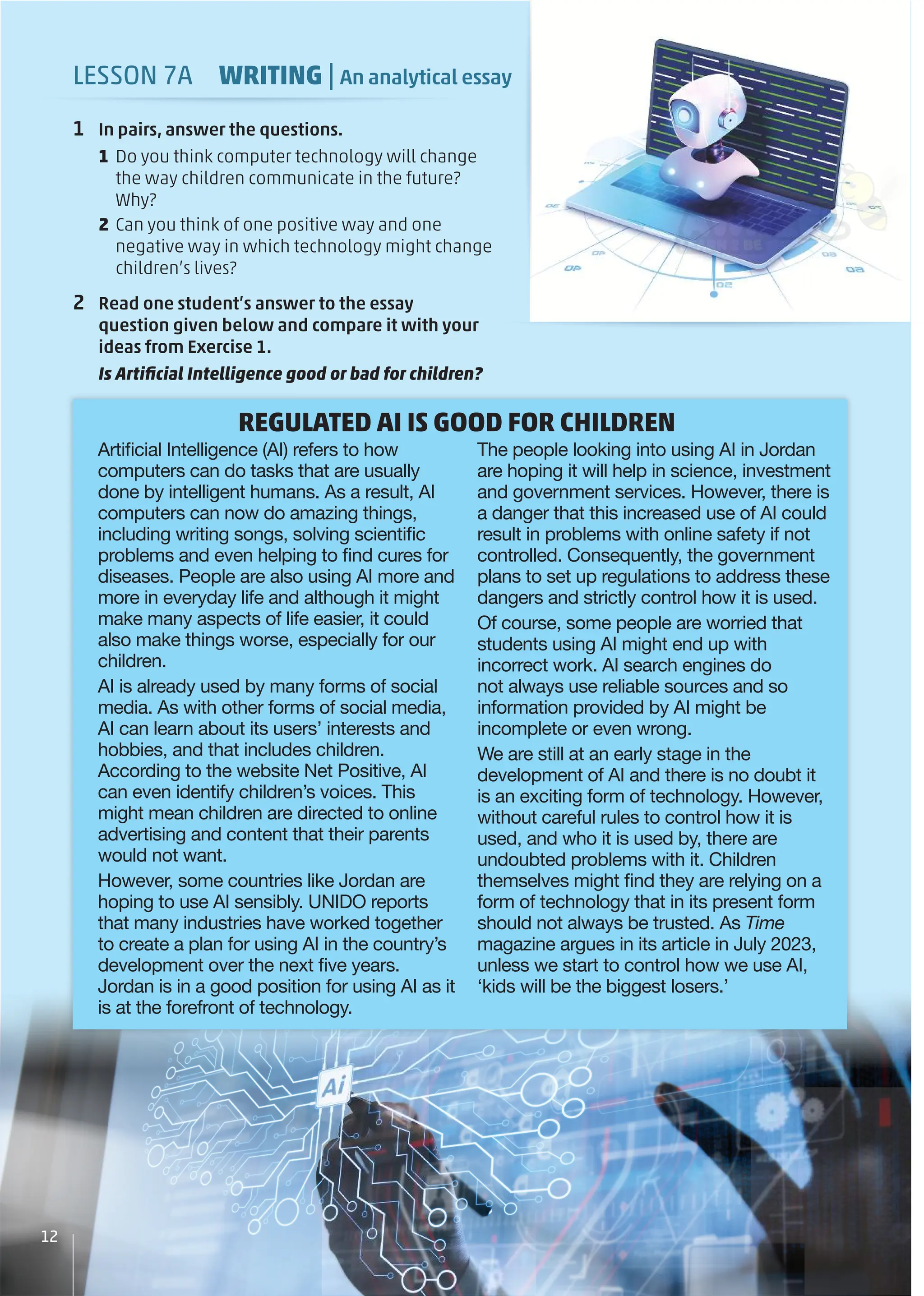 LESSON 7A WRITING | An analytical essay
1 In pairs, answer the questions.
1 Do you think computer technology will change
the way children communicate in the future?
Why?
2 Can you think of one positive way and one
negative way in which technology might change
children’s lives?
2 Read one student’s answer to the essay
question given below and compare it with your
ideas from Exercise 1.
Is Artiﬁcial Intelligence good or bad for children?
Artiﬁcial Intelligence (AI) refers to how
computers can do tasks that are usually
done by intelligent humans. As a result, AI
computers can now do amazing things,
including writing songs, solving scientiﬁc
problems and even helping to ﬁnd cures for
diseases. People are also using AI more and
more in everyday life and although it might
make many aspects of life easier, it could
also make things worse, especially for our
children.
AI is already used by many forms of social
media. As with other forms of social media,
AI can learn about its users’ interests and
hobbies, and that includes children.
According to the website Net Positive, AI
can even identify children’s voices. This
might mean children are directed to online
advertising and content that their parents
would not want.
However, some countries like Jordan are
hoping to use AI sensibly. UNIDO reports
that many industries have worked together
to create a plan for using AI in the country’s
development over the next ﬁve years.
Jordan is in a good position for using AI as it
is at the forefront of technology.
The people looking into using AI in Jordan
are hoping it will help in science, investment
and government services. However, there is
a danger that this increased use of AI could
result in problems with online safety if not
controlled. Consequently, the government
plans to set up regulations to address these
dangers and strictly control how it is used.
Of course, some people are worried that
students using AI might end up with
incorrect work. AI search engines do
not always use reliable sources and so
information provided by AI might be
incomplete or even wrong.
We are still at an early stage in the
development of AI and there is no doubt it
is an exciting form of technology. However,
without careful rules to control how it is
used, and who it is used by, there are
undoubted problems with it. Children
themselves might ﬁnd they are relying on a
form of technology that in its present form
should not always be trusted. As Time
magazine argues in its article in July 2023,
unless we start to control how we use AI,
‘kids will be the biggest losers.’
12
ur
REGULATED AI IS GOOD FOR CHILDREN
 