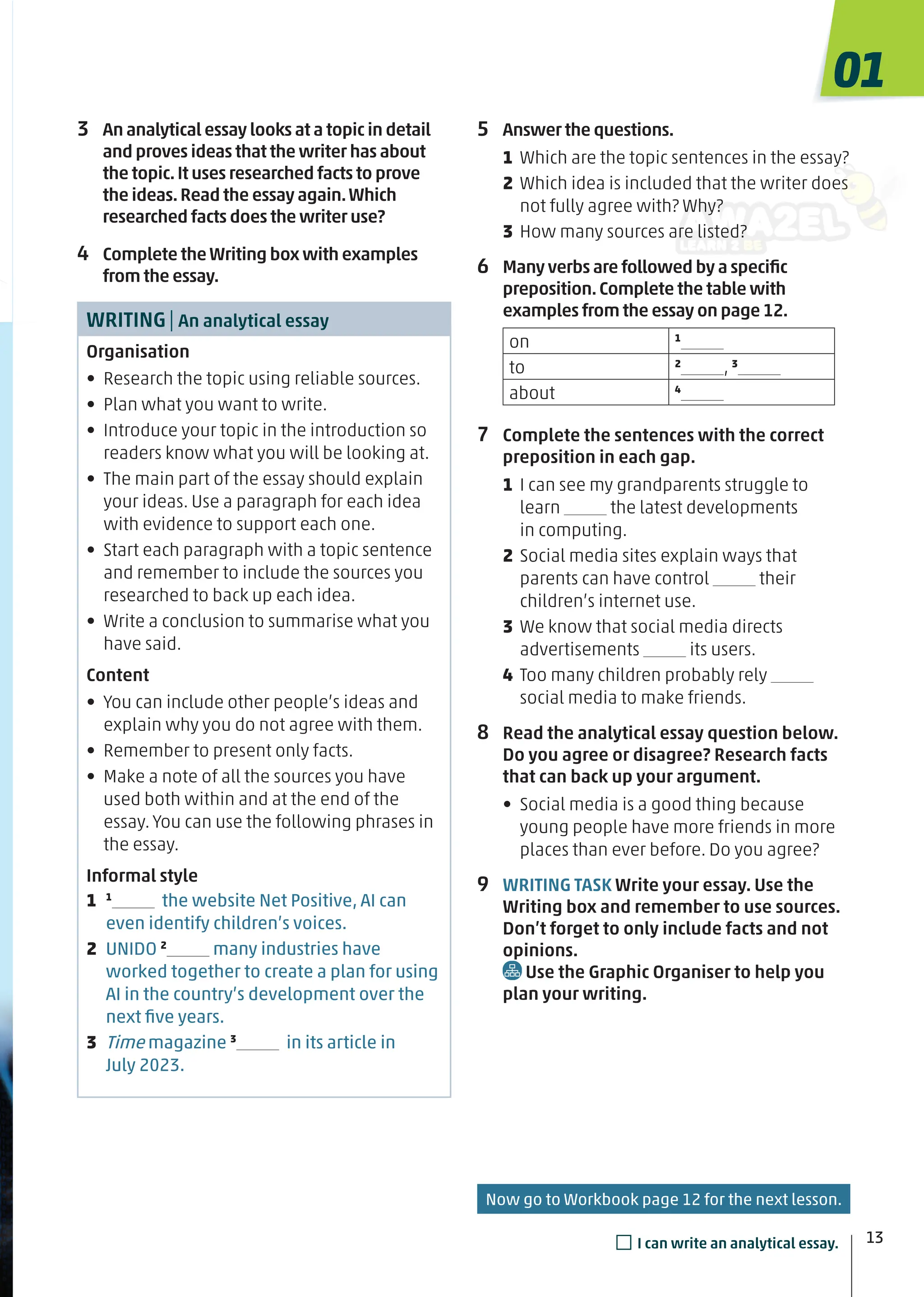 5 Answer the questions.
1 Which are the topic sentences in the essay?
2 Which idea is included that the writer does
not fully agree with? Why?
3 How many sources are listed?
6 Many verbs are followed by a speciﬁc
preposition.Complete the table with
examples from the essay on page 12.
on 1
to 2
, 3
about 4
7 Complete the sentences with the correct
preposition in each gap.
1 I can see my grandparents struggle to
learn the latest developments
in computing.
2 Social media sites explain ways that
parents can have control their
children’s internet use.
3 We know that social media directs
advertisements its users.
4 Too many children probably rely
social media to make friends.
8 Read the analytical essay question below.
Do you agree or disagree? Research facts
that can back up your argument.
• Social media is a good thing because
young people have more friends in more
places than ever before. Do you agree?
9 WRITING TASK Write your essay. Use the
Writing box and remember to use sources.
Don’t forget to only include facts and not
opinions.
Use the Graphic Organiser to help you
plan your writing.
13
3 An analytical essay looks at a topic in detail
and proves ideas that the writer has about
the topic.It uses researched facts to prove
the ideas.Read the essay again.Which
researched facts does the writer use?
4 Complete theWriting box with examples
from the essay.
WRITING| An analytical essay
Organisation
• Research the topic using reliable sources.
• Plan what you want to write.
• Introduce your topic in the introduction so
readers know what you will be looking at.
• The main part of the essay should explain
your ideas. Use a paragraph for each idea
with evidence to support each one.
• Start each paragraph with a topic sentence
and remember to include the sources you
researched to back up each idea.
• Write a conclusion to summarise what you
have said.
Content
• You can include other people’s ideas and
explain why you do not agree with them.
• Remember to present only facts.
• Make a note of all the sources you have
used both within and at the end of the
essay. You can use the following phrases in
the essay.
Informal style
1 1
the website Net Positive, AI can
even identify children’s voices.
2 UNIDO 2
many industries have
worked together to create a plan for using
AI in the country’s development over the
next ﬁve years.
3 Time magazine 3
in its article in
July 2023.
01
13
□I can write an analytical essay.
Now go to Workbook page 12 for the next lesson.
 