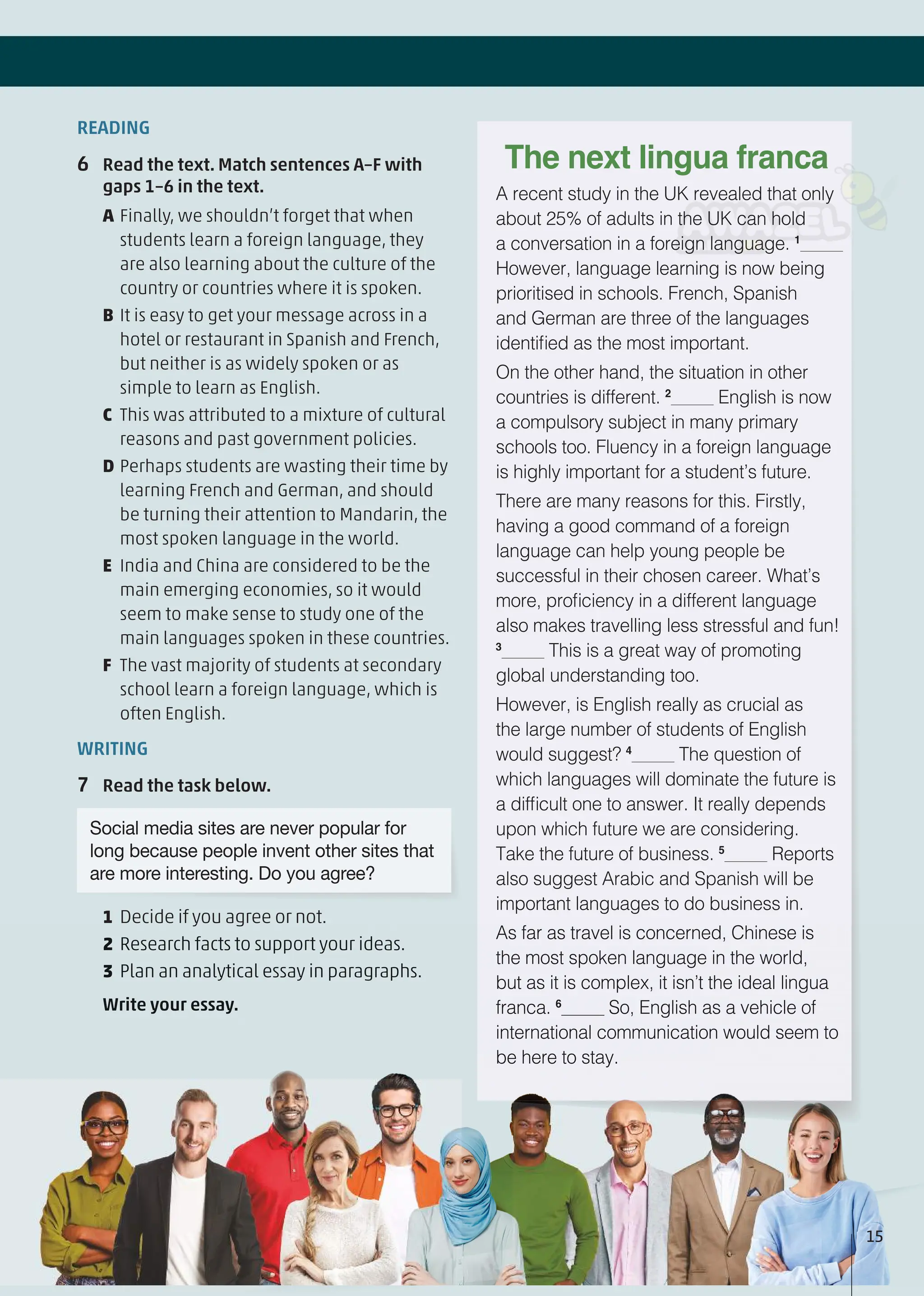 READING
6 Read the text. Match sentences A–F with
gaps 1–6 in the text.
A Finally, we shouldn’t forget that when
students learn a foreign language, they
are also learning about the culture of the
country or countries where it is spoken.
B It is easy to get your message across in a
hotel or restaurant in Spanish and French,
but neither is as widely spoken or as
simple to learn as English.
C This was attributed to a mixture of cultural
reasons and past government policies.
D Perhaps students are wasting their time by
learning French and German, and should
be turning their attention to Mandarin, the
most spoken language in the world.
E India and China are considered to be the
main emerging economies, so it would
seem to make sense to study one of the
main languages spoken in these countries.
F The vast majority of students at secondary
school learn a foreign language, which is
often English.
WRITING
7 Read the task below.
Social media sites are never popular for
long because people invent other sites that
are more interesting. Do you agree?
1 Decide if you agree or not.
2 Research facts to support your ideas.
3 Plan an analytical essay in paragraphs.
Write your essay.
A recent study in the UK revealed that only
about 25% of adults in the UK can hold
a conversation in a foreign language. 1
However, language learning is now being
prioritised in schools. French, Spanish
and German are three of the languages
identified as the most important.
On the other hand, the situation in other
countries is different. 2
English is now
a compulsory subject in many primary
schools too. Fluency in a foreign language
is highly important for a student’s future.
There are many reasons for this. Firstly,
having a good command of a foreign
language can help young people be
successful in their chosen career. What’s
more, proficiency in a different language
also makes travelling less stressful and fun!
3
This is a great way of promoting
global understanding too.
However, is English really as crucial as
the large number of students of English
would suggest? 4
The question of
which languages will dominate the future is
a difficult one to answer. It really depends
upon which future we are considering.
Take the future of business. 5
Reports
also suggest Arabic and Spanish will be
important languages to do business in.
As far as travel is concerned, Chinese is
the most spoken language in the world,
but as it is complex, it isn’t the ideal lingua
franca. 6
So, English as a vehicle of
international communication would seem to
be here to stay.
The next lingua franca
y g
2 Research facts to support your ideas.
3 Plan an analytical essay in paragraphs.
Write your essay.
As far as travel is concerned, Chinese is
the most spoken language in the world,
but as it is complex, it isn’t the ideal lingua
franca. 6
So, English as a vehicle of
international communication would seem to
be here to stay.
15
 