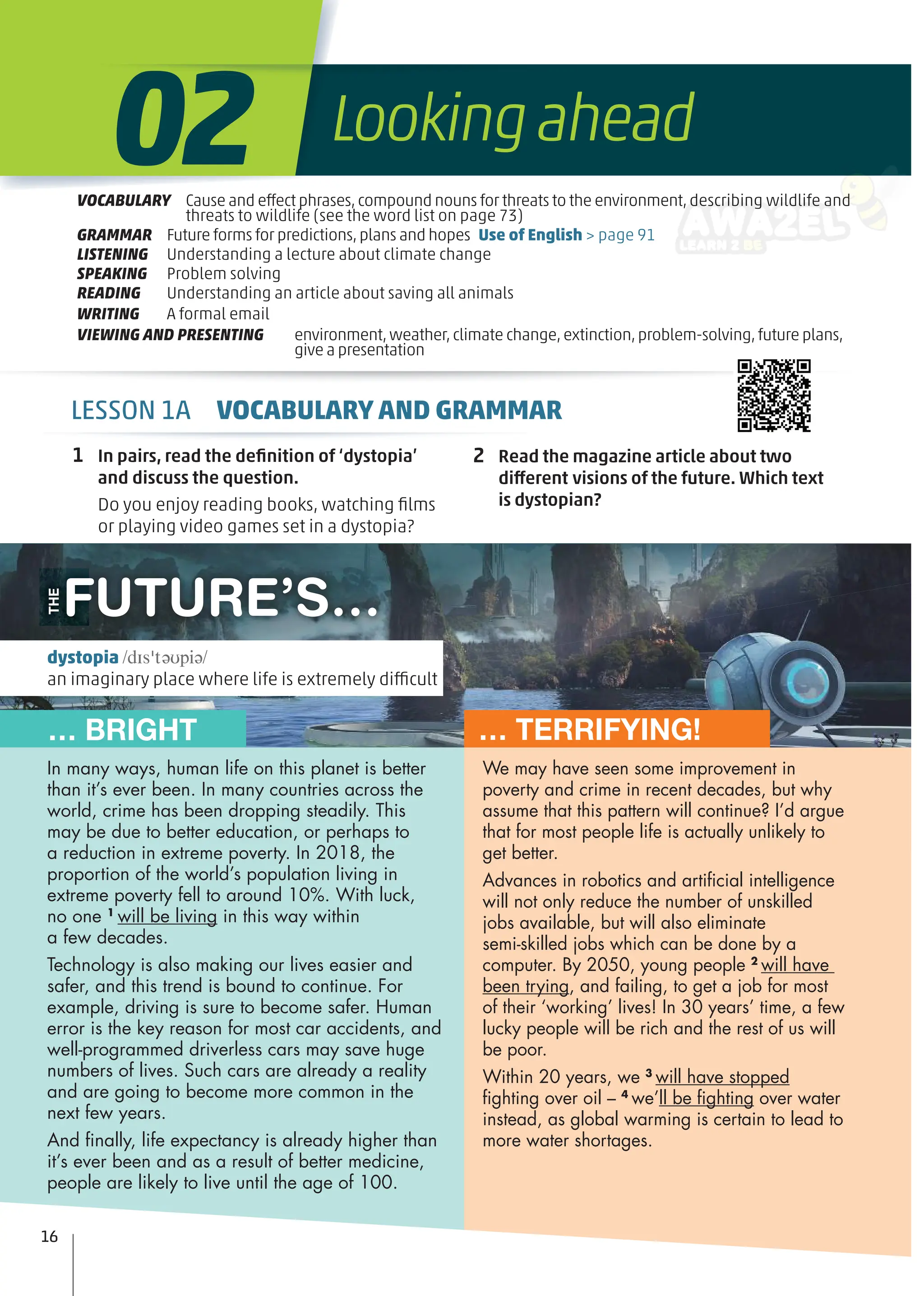 FUTURE’S…
THE
… BRIGHT … TERRIFYING!
1 In pairs, read the deﬁnition of ‘dystopia’
and discuss the question.
Do you enjoy reading books, watching ﬁlms
or playing video games set in a dystopia?
2 Read the magazine article about two
different visions of the future. Which text
is dystopian?
We may have seen some improvement in
poverty and crime in recent decades, but why
assume that this pattern will continue? I’d argue
that for most people life is actually unlikely to
get better.
Advances in robotics and artiﬁcial intelligence
will not only reduce the number of unskilled
jobs available, but will also eliminate
semi-skilled jobs which can be done by a
computer. By 2050, young people 2
will have
been trying, and failing, to get a job for most
of their ‘working’ lives! In 30 years’ time, a few
lucky people will be rich and the rest of us will
be poor.
Within 20 years, we 3
will have stopped
ﬁghting over oil – 4
we’ll be ﬁghting over water
instead, as global warming is certain to lead to
more water shortages.
In many ways, human life on this planet is better
than it’s ever been. In many countries across the
world, crime has been dropping steadily. This
may be due to better education, or perhaps to
a reduction in extreme poverty. In 2018, the
proportion of the world’s population living in
extreme poverty fell to around 10%. With luck,
no one 1
will be living in this way within
a few decades.
Technology is also making our lives easier and
safer, and this trend is bound to continue. For
example, driving is sure to become safer. Human
error is the key reason for most car accidents, and
well-programmed driverless cars may save huge
numbers of lives. Such cars are already a reality
and are going to become more common in the
next few years.
And ﬁnally, life expectancy is already higher than
it’s ever been and as a result of better medicine,
people are likely to live until the age of 100.
16
dystopia /dɪsˈtəʊpiə/
an imaginary place where life is extremely difficult
VOCABULARY Cause and effect phrases,compound nouns for threats to the environment,describing wildlife and
threats to wildlife (see the word list on page 73)
GRAMMAR Future forms for predictions,plans and hopes Use of English > page 91
LISTENING Understanding a lecture about climate change
SPEAKING Problem solving
READING Understanding an article about saving all animals
WRITING A formal email
VIEWING AND PRESENTING environment,weather,climate change,extinction,problem-solving,future plans,
give a presentation
Lookingahead
02
LESSON 1A VOCABULARY AND GRAMMAR
 
